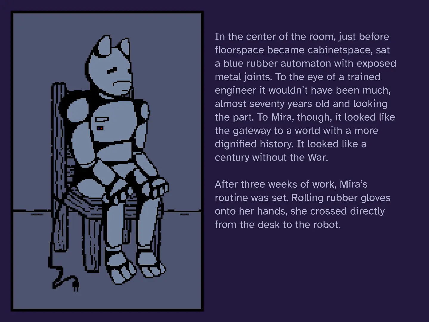 A screenshot of a visual novel, with an image to the left and prose to the right. The image is of a seated, animal-shaped robot. The prose reads, "In the center of the room, just before floorspace became cabinetspace, sat a blue rubber automaton with exposed metal joints. To the eye of a trained engineer it wouldn't have been much, almost seventy years old and looking the part. To Mira, though, it looked like the gateway to a work with a more dignified history. It looked like a century without the War. After three weeks of work, Mira's routine was set. Rolling rubber gloves onto her hands, she crossed directly from the desk to the robot."